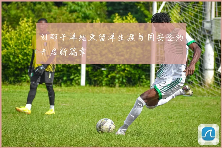 刘邵子洋结束留洋生涯与国安签约开启新篇章