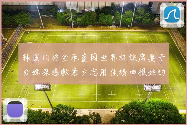 韩国门将金承奎因世界杯缺席妻子分娩深感歉意立志用佳绩回报她的支持