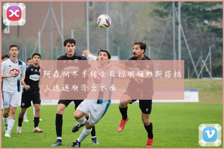 阿森纳冬季转会目标明确赖斯搭档人选逐渐浮出水面