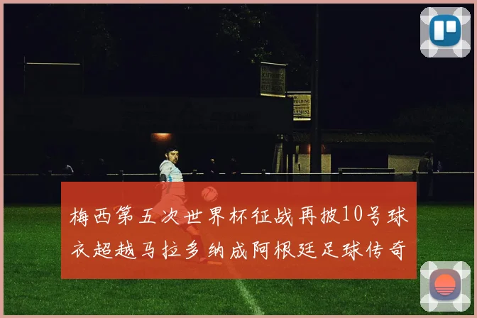 梅西第五次世界杯征战再披10号球衣超越马拉多纳成阿根廷足球传奇