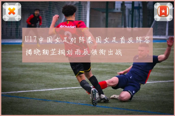 U17中国女足对阵泰国女足首发阵容揭晓鞠芷桐刘雨辰领衔出战
