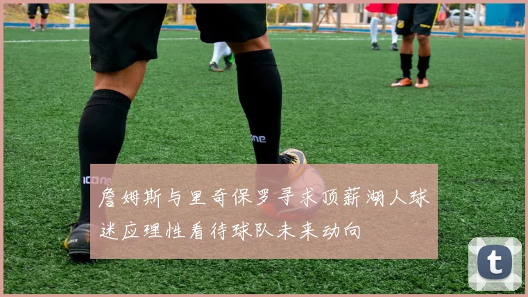 詹姆斯与里奇保罗寻求顶薪湖人球迷应理性看待球队未来动向