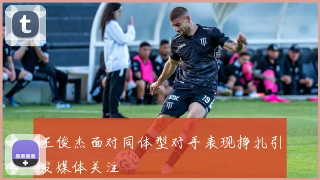 王俊杰面对同体型对手表现挣扎引发媒体关注