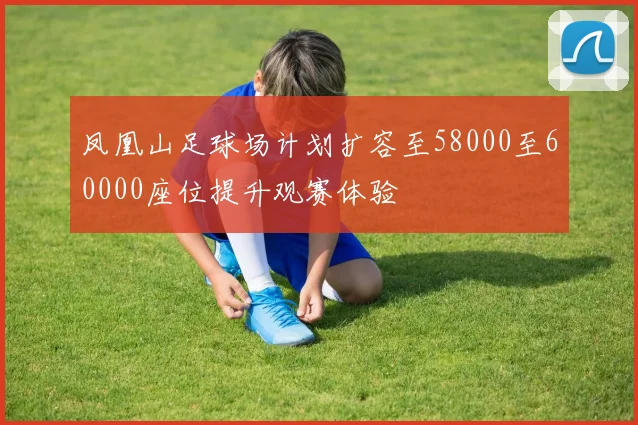 凤凰山足球场计划扩容至58000至60000座位提升观赛体验