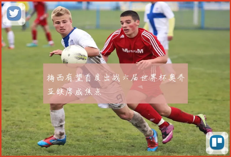 梅西有望首度出战六届世界杯奥乔亚缺席成焦点