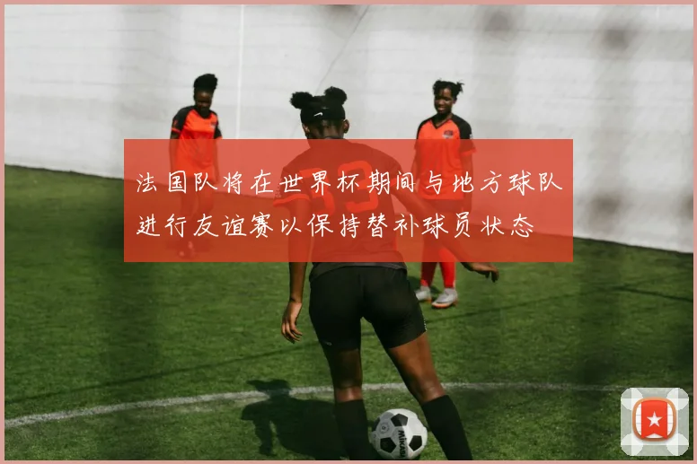 法国队将在世界杯期间与地方球队进行友谊赛以保持替补球员状态