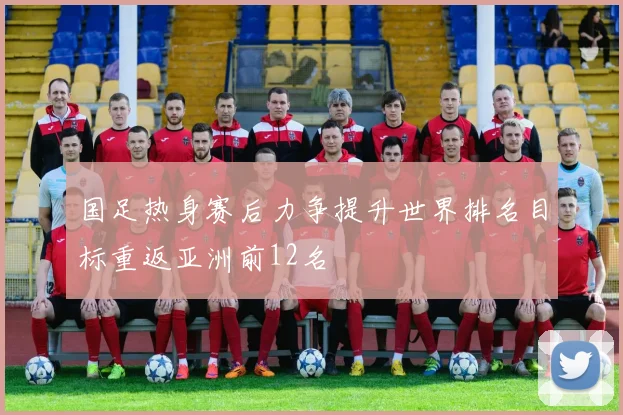 国足热身赛后力争提升世界排名目标重返亚洲前12名