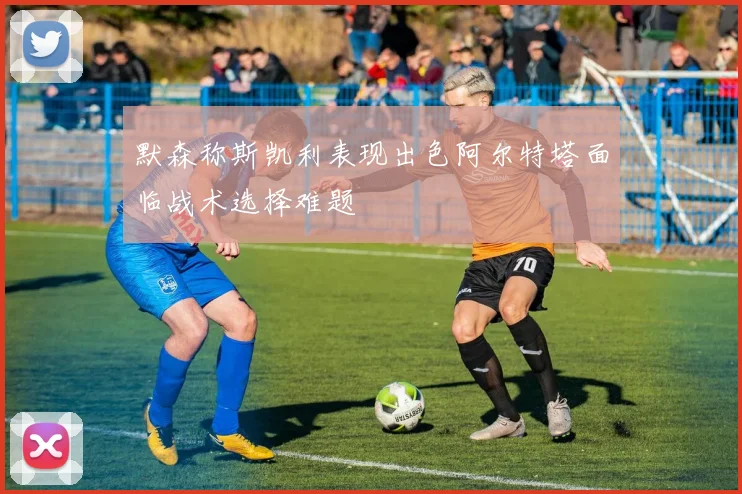 默森称斯凯利表现出色阿尔特塔面临战术选择难题