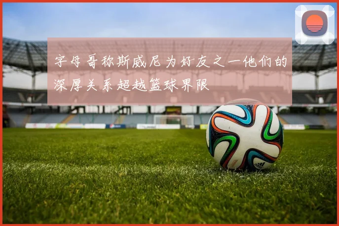 字母哥称斯威尼为好友之一他们的深厚关系超越篮球界限