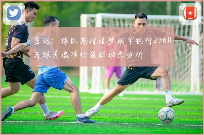 勇记：球队期待追梦明年执行2760万球员选项的最新动态分析