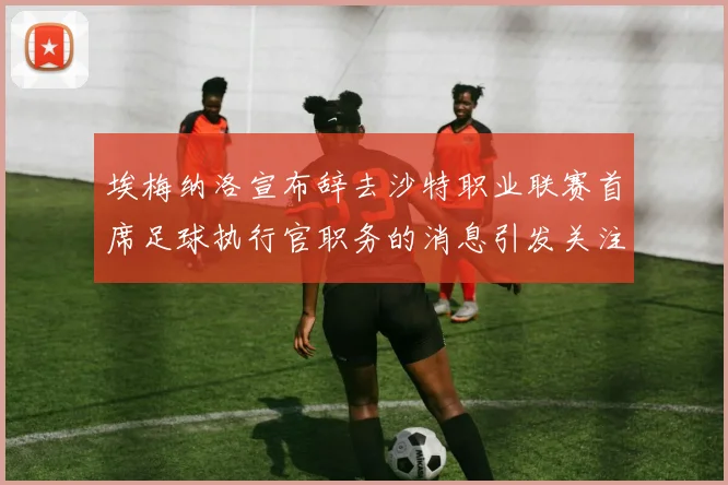 埃梅纳洛宣布辞去沙特职业联赛首席足球执行官职务的消息引发关注