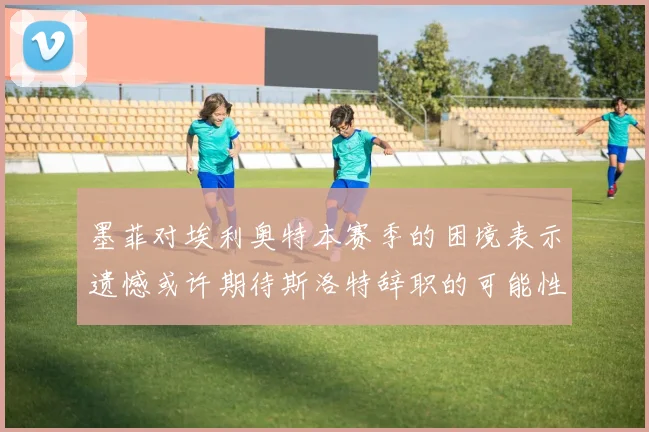 墨菲对埃利奥特本赛季的困境表示遗憾或许期待斯洛特辞职的可能性