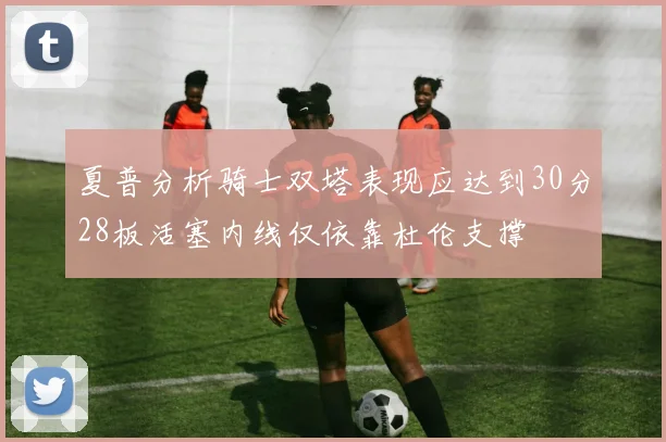 夏普分析骑士双塔表现应达到30分28板活塞内线仅依靠杜伦支撑