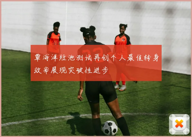 覃海洋短池测试再创个人最佳转身效率展现突破性进步