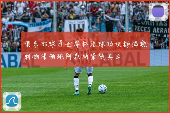 俱乐部球员世界杯进球助攻榜揭晓利物浦领跑阿森纳紧随其后