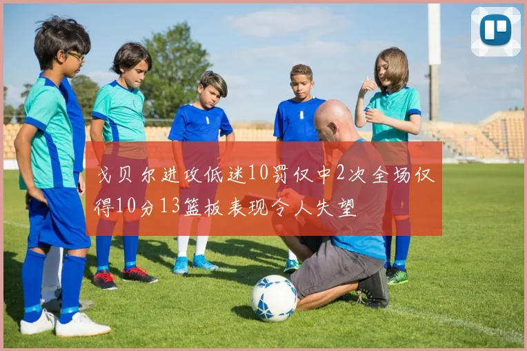戈贝尔进攻低迷10罚仅中2次全场仅得10分13篮板表现令人失望