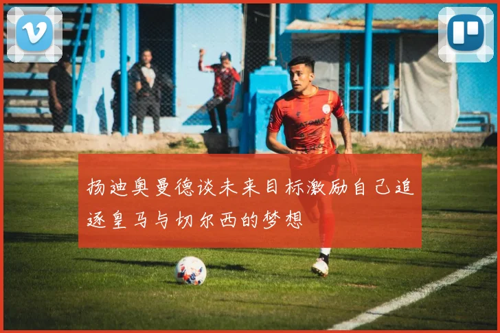 扬迪奥曼德谈未来目标激励自己追逐皇马与切尔西的梦想