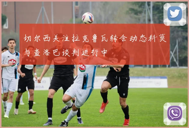 切尔西关注拉克鲁瓦转会动态科莫与查洛巴谈判进行中