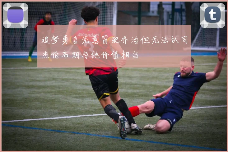 追梦勇言无意冒犯乔治但无法认同杰伦布朗与他价值相当