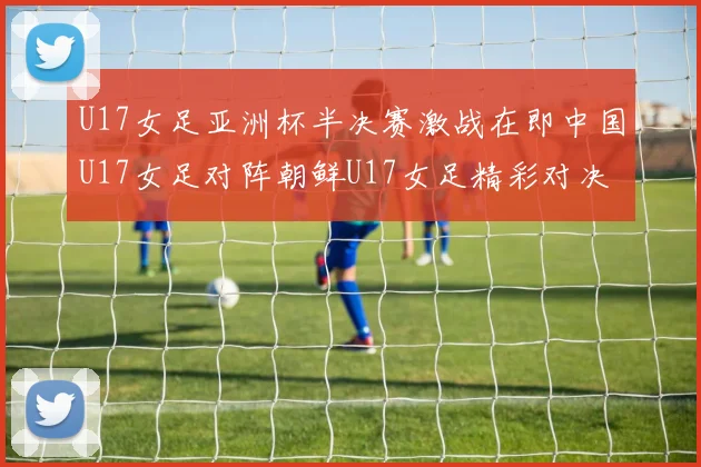 U17女足亚洲杯半决赛激战在即中国U17女足对阵朝鲜U17女足精彩对决即将开启