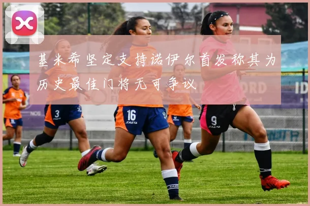 基米希坚定支持诺伊尔首发称其为历史最佳门将无可争议
