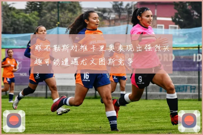 那不勒斯对维卡里奥表现出强烈兴趣可能遭遇尤文图斯竞争