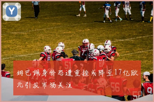 姆巴佩身价恐遭重挫或降至17亿欧元引发市场关注